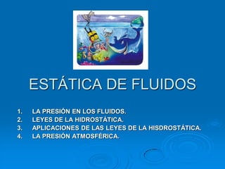 ESTÁTICA DE FLUIDOS
1.
2.
3.
4.

LA PRESIÓN EN LOS FLUIDOS.
LEYES DE LA HIDROSTÁTICA.
APLICACIONES DE LAS LEYES DE LA HISDROSTÁTICA.
LA PRESIÓN ATMOSFÉRICA.

 