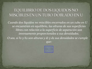 Cuando dos líquidos no miscibles encerrados en un tubo en U
se encuentran en equilibrio, las alturas de sus superficies
libres con relación a la superficie de separación son
inversamente proporcionales a sus densidades.
O sea, si h1 y h2 son alturas y d1 y d2 sus densidades se cumple
que:
a
b
b
a
h
h



 