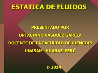 ESTATICA DE FLUIDOS 
PRESENTADO POR 
OPTACIANO VÁSQUEZ GARCIA 
DOCENTE DE LA FACULTAD DE CIENCIAS 
UNASAM- HUARAZ-PERÚ 
© 2014 
 