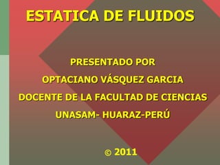 ESTATICA DE FLUIDOS


         PRESENTADO POR
    OPTACIANO VÁSQUEZ GARCIA
DOCENTE DE LA FACULTAD DE CIENCIAS
      UNASAM- HUARAZ-PERÚ



               ©   2011
 