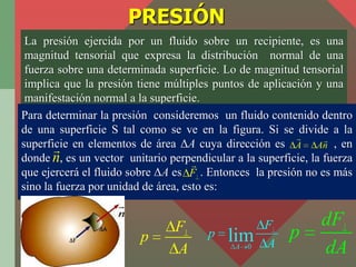 PRESIÓN
 La presión ejercida por un fluido sobre un recipiente, es una
 magnitud tensorial que expresa la distribución nor...