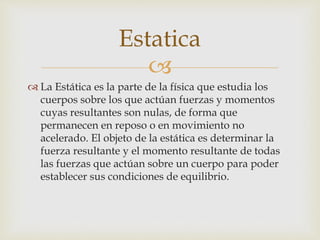 
 La Estática es la parte de la física que estudia los
cuerpos sobre los que actúan fuerzas y momentos
cuyas resultantes son nulas, de forma que
permanecen en reposo o en movimiento no
acelerado. El objeto de la estática es determinar la
fuerza resultante y el momento resultante de todas
las fuerzas que actúan sobre un cuerpo para poder
establecer sus condiciones de equilibrio.
Estatica
 