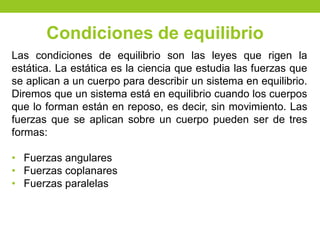 Las condiciones de equilibrio son las leyes que rigen la
estática. La estática es la ciencia que estudia las fuerzas que
se aplican a un cuerpo para describir un sistema en equilibrio.
Diremos que un sistema está en equilibrio cuando los cuerpos
que lo forman están en reposo, es decir, sin movimiento. Las
fuerzas que se aplican sobre un cuerpo pueden ser de tres
formas:
• Fuerzas angulares
• Fuerzas coplanares
• Fuerzas paralelas
Condiciones de equilibrio
 