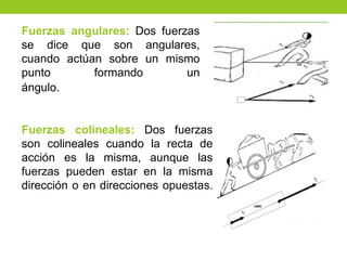 Fuerzas angulares: Dos fuerzas
se dice que son angulares,
cuando actúan sobre un mismo
punto formando un
ángulo.
Fuerzas colineales: Dos fuerzas
son colineales cuando la recta de
acción es la misma, aunque las
fuerzas pueden estar en la misma
dirección o en direcciones opuestas.
 
