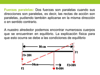 Fuerzas paralelas: Dos fuerzas son paralelas cuando sus
direcciones son paralelas, es decir, las rectas de acción son
paralelas, pudiendo también aplicarse en la misma dirección
o en sentido contrario.
A nuestro alrededor podemos encontrar numerosos cuerpos
que se encuentran en equilibrio. La explicación física para
que esto ocurra se debe a las condiciones de equilibrio
 