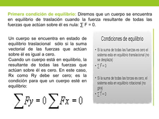 Primera condición de equilibrio: Diremos que un cuerpo se encuentra
en equilibrio de traslación cuando la fuerza resultante de todas las
fuerzas que actúan sobre él es nula: ∑ F = 0.
Un cuerpo se encuentra en estado de
equilibrio traslacional sólo si la suma
vectorial de las fuerzas que actúan
sobre él es igual a cero.
Cuando un cuerpo está en equilibrio, la
resultante de todas las fuerzas que
actúan sobre él es cero. En este caso,
Rx como Ry debe ser cero; es la
condición para que un cuerpo esté en
equilibrio:
 