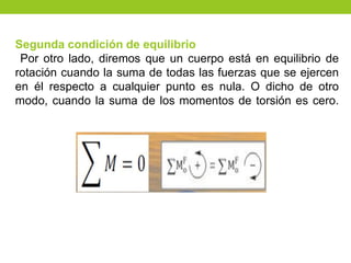 Segunda condición de equilibrio
Por otro lado, diremos que un cuerpo está en equilibrio de
rotación cuando la suma de todas las fuerzas que se ejercen
en él respecto a cualquier punto es nula. O dicho de otro
modo, cuando la suma de los momentos de torsión es cero.
 