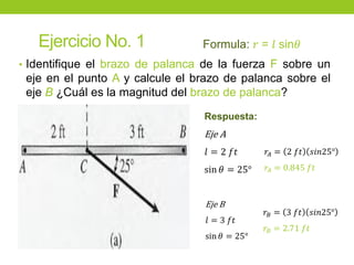 Ejercicio No. 1
• Identifique el brazo de palanca de la fuerza F sobre un
eje en el punto A y calcule el brazo de palanca sobre el
eje B ¿Cuál es la magnitud del brazo de palanca?
Formula: 𝑟 = 𝑙 sin𝜃
Respuesta:
Eje A
𝑙 = 2 𝑓𝑡
sin 𝜃 = 25°
𝑟𝐴 = 2 𝑓𝑡 𝑠𝑖𝑛25°
𝑟𝐴 = 0.845 𝑓𝑡
Eje B
𝑙 = 3 𝑓𝑡
sin 𝜃 = 25°
𝑟𝐵 = 3 𝑓𝑡 𝑠𝑖𝑛25°
𝑟𝐵 = 2.71 𝑓𝑡
 