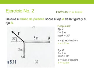 Ejercicio No. 2
Calcule el brazo de palanca sobre el eje A de la figura y el
eje B.
Formula: 𝑟 = 𝑙𝑐𝑜𝑠𝜃
Respuesta:
Eje A
𝑙 = 2 𝑚
𝑐𝑜𝑠𝜃 = 30°
𝑟 = (2 𝑚 )(cos 30°)
𝑟 = 1.73 𝑚
𝐸𝑗𝑒 B
𝑙 = 5 𝑚
𝑐𝑜𝑠𝜃 = 30°
𝑟 = (5 𝑚 )(cos 30°)
𝑟 = 4.33 𝑚
 