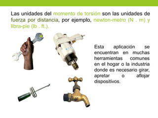 Las unidades del momento de torsión son las unidades de
fuerza por distancia, por ejemplo, newton-metro (N . m) y
libra-pie (lb . ft.).
Esta aplicación se
encuentran en muchas
herramientas comunes
en el hogar o la industria
donde es necesario girar,
apretar o aflojar
dispositivos.
 