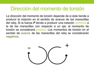 Dirección del momento de torsión
La dirección del momento de torsión depende de si éste tiende a
producir la rotación en el sentido de avance de las manecillas
del reloj. Si la fuerza F tiende a producir una rotación contraria a
la de las manecillas con respecto a un eje, el momento de
torsión se considerará positivo. Los momentos de torsión en el
sentido de avance de las manecillas del reloj se considerarán
negativos.
 