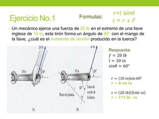 Ejercicio No.1
• Un mecánico ejerce una fuerza de 20 lb en el extremo de una llave
inglesa de 10 in, este tirón forma un ángulo de 60° con el mango de
la llave, ¿cuál es el momento de torsión producido en la tuerca?
Respuesta:
𝑓 = 20 𝑙𝑏
𝑙 = 10 𝑖𝑛
𝑠𝑖𝑛𝜃 = 60°
𝑟=𝑙 sin𝜃
𝜏 = 𝑟 𝑥 𝐹
Formulas:
𝑟 = (10 𝑖𝑛)sin 60°
𝒓 = 𝟖. 𝟔𝟔 𝒊𝒏
𝜏 = 20 𝑙𝑏 8.66 𝑖𝑛
𝝉 = 𝟏𝟕𝟑 𝒍𝒃 ∙ 𝒊𝒏
 