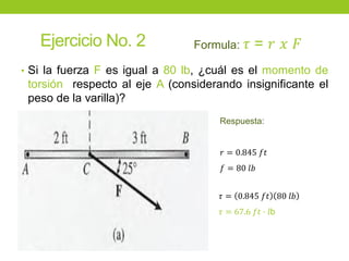 Ejercicio No. 2
• Si la fuerza F es igual a 80 lb, ¿cuál es el momento de
torsión respecto al eje A (considerando insignificante el
peso de la varilla)?
Formula: 𝜏 = 𝑟 𝑥 𝐹
Respuesta:
𝑟 = 0.845 𝑓𝑡
𝑓 = 80 𝑙𝑏
𝜏 = 0.845 𝑓𝑡 80 𝑙𝑏
𝜏 = 67.6 𝑓𝑡 ∙ 𝑙b
 