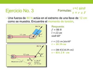 Ejercicio No. 3
• Una fuerza de 80 N actúa en el extremo de una llave de 12 cm
como se muestra. Encuentre el momento de torsión.
Respuesta:
𝑓 = 80 𝑁
𝑙 =12 cm
sin𝜃 60°
𝑟 = (12 𝑐𝑚 )sin 60°
𝒓 = 𝟏𝟎. 𝟑𝟗 𝒄𝒎
𝜏 = 80 𝑁 10.39 𝑐𝑚
𝝉 = 𝟖𝟑𝟏. 𝟐 𝑵 ∙ 𝒄𝒎
 
