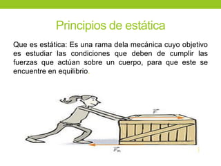 Principios de estática
Que es estática: Es una rama dela mecánica cuyo objetivo
es estudiar las condiciones que deben de cumplir las
fuerzas que actúan sobre un cuerpo, para que este se
encuentre en equilibrio.
 