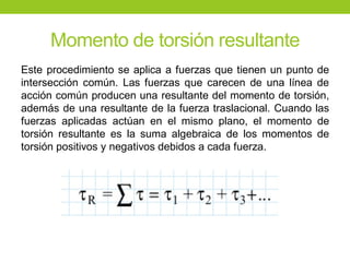 Momento de torsión resultante
Este procedimiento se aplica a fuerzas que tienen un punto de
intersección común. Las fuerzas que carecen de una línea de
acción común producen una resultante del momento de torsión,
además de una resultante de la fuerza traslacional. Cuando las
fuerzas aplicadas actúan en el mismo plano, el momento de
torsión resultante es la suma algebraica de los momentos de
torsión positivos y negativos debidos a cada fuerza.
 