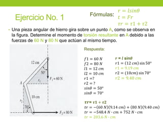 Ejercicio No. 1
• Una pieza angular de hierro gira sobre un punto A, como se observa en
la figura. Determine el momento de torsión resultante en A debido a las
fuerzas de 60 N y 80 N que actúan al mismo tiempo.
Respuesta:
𝑓1 = 60 𝑁
𝑓2 = 80 𝑁
𝑙1 = 12 𝑐𝑚
𝑙2 = 10 𝑐𝑚
𝑟1 =?
𝑟2 = ?
𝑠𝑖𝑛𝜃 = 50°
𝑠𝑖𝑛𝜃 = 70°
𝝉𝒓= 𝝉𝟏 + 𝝉𝟐
𝑡𝑟 = − 60 𝑁 9.14 𝑐𝑚 + 80 𝑁 9.40 𝑐𝑚
𝑡𝑟 = −548.4 𝑁 ∙ 𝑐𝑚 + 752 𝑁 ∙ 𝑐𝑚
𝑡𝑟 = 203.6 𝑁 ∙ 𝑐𝑚
𝑟 = 𝑙 sin𝜃
𝑟1 = 12 𝑐𝑚 sin 50°
𝑟1 = 9.19 𝑐𝑚
𝑟2 = (10𝑐𝑚) sin 70°
𝑟2 = 9.40 𝑐𝑚
𝑟 = 𝑙𝑠𝑖𝑛𝜃
𝑡 = 𝐹𝑟
𝜏𝑟 = 𝜏1 + 𝜏2
Fórmulas:
 
