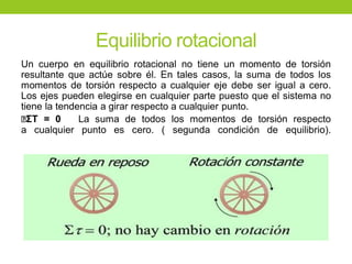 Equilibrio rotacional
Un cuerpo en equilibrio rotacional no tiene un momento de torsión
resultante que actúe sobre él. En tales casos, la suma de todos los
momentos de torsión respecto a cualquier eje debe ser igual a cero.
Los ejes pueden elegirse en cualquier parte puesto que el sistema no
tiene la tendencia a girar respecto a cualquier punto.
ΣT = 0 La suma de todos los momentos de torsión respecto
a cualquier punto es cero. ( segunda condición de equilibrio).
 