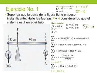 Ejercicio No. 1
• Suponga que la barra de la figura tiene un peso
insignificante. Halle las fuerzas F y A considerando que el
sistema está en equilibrio. Respuesta:
𝑓1 = 80 N
𝐹 =?
𝐴 =?
ΣT = 0
෍ 𝒕𝟏 + 𝒕𝟐
෍ 𝑡 = − 80 𝑁 30 𝑐𝑚 + 𝐴 90 𝑐𝑚 = 0
෍ 𝑡 = −2400 𝑁 ∙ 𝑐𝑚 + 𝐴 (90𝑐𝑚) = 0
෍ 𝑡 = 𝐴 90 𝑐𝑚 = 2400 𝑁 ∙ 𝑐𝑚
෍ 𝑡 = 𝐴 =
2400 𝑁 ∙ 𝑐𝑚
90 𝑐𝑚
𝐴 = 26.7 𝑁
෍ 𝑡 = −80 𝑁 + (−26.7 𝑁)
𝐹 = −106.7 𝑁
𝜏 = 𝑟 𝑥 𝐹
𝑙1 = 30 𝑐𝑚
𝑙2 = 90 𝑐 𝑚
 