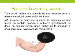 Principio de acción y reacción
Toda acción aplica la existencia de una reacción tiene la
misma intensidad pero sentido contrario
(A1 sostener la pesa con la mano, la mano ejerce una
fuerza en sentido opuesto a la fuerza gravitacional, es
decir, en sentido vertical hacia arriba; de lo contrario la
pesa seguirá su trayectoria de caída libre.)
 