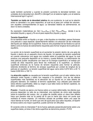suele también aumentar y cuando la presión aumenta la densidad también. Las
unidades de la densidad son (lbm/ft3) ó (lbm/gal3) en el sistema inglés y en el sistema
Internacional kg/m3 o gr/cm3 .

También se habla de la densidad relativa de una sustancia, la cual es la relación
entre su densidad o su peso específico, el cual es el peso por unidad de volumen,
con aquellos correspondientes al agua. La densidad relativa es adimensional, es
decir no tiene unidades.

Su expresión matemáticas es: Ge= δlíquido/δagua o Ge= Pelíquido/Peagua, donde δ es la
densidad (líquido y agua) y Pe es el peso específico (líquido y agua)

Tensión Superficial
En la interfase entre un líquido y un gas, o dos líquidos no miscibles, parece formarse
una película o capa especial, aparentemente debida a la atracción de las moléculas
del líquido por debajo de la superficie. Esta es otra propiedad de los fluidos la cual se
define como la fuerza de estiramiento requerida para formar longitud de la película en
equilibrio.

La acción de la tensión superficial es el aumentar la presión dentro de una gota de
líquido o dentro de un pequeño chorro de líquido. Un ejemplo de tensión superficial
es cuando colocamos una aguja con cuidado sobre la superficie del agua, la cual
produce una pequeña depresión en la misma y queda flotando. La deformación de
esta película puede visualizarse con base en la energía superficial o el trabajo por
unidad de área requerido para llevar las moléculas a la superficie. La tensión
superficial entonces es la fuerza de tensión requerida para formar la película,
obtenida dividiendo el término de energía superficial por unidad de longitud de la
película en equilibrio. La tensión superficial del agua varía entre 0,074 N/m a 20 °C
hasta 0,059 N/m a 100 °C.

La atracción capilar es causada por la tensión superficial y por el valor relativo de la
adhesión entre líquido y sólido con respecto a la cohesión. Uno de los efectos
superficiales más familiares es la elevación de un líquido en un tubo abierto de
pequeño diámetro. En realidad, el término capilaridad, muy utilizado para describir
estos efectos superficiales, debe su origen a que tales tubos se llaman capilares, es
decir, semejantes a cabellos..

Presión : Cuando se ejerce una fuerza sobre un cuerpo deformable, los efectos que
provoca dependen no sólo de su intensidad, sino también de cómo esté repartida
sobre la superficie del cuerpo. Así, un golpe de martillo sobre un clavo bien afilado
hace que penetre más en la pared de lo que lo haría otro clavo sin punta que
recibiera el mismo impacto. Un individuo situado de puntillas sobre una capa de
nieve blanda se hunde, en tanto que otro de igual peso que calce raquetas, al repartir
la fuerza sobre una mayor superficie, puede caminar sin dificultad.

El cociente entre la intensidad F de la fuerza aplicada perpendicularmente sobre una
superficie dada y el área S de dicha superficie se denomina presión: P=F/S
 
