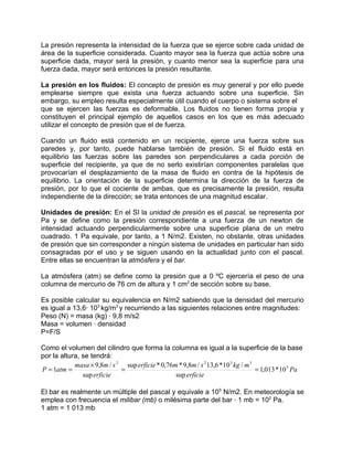 La presión representa la intensidad de la fuerza que se ejerce sobre cada unidad de
área de la superficie considerada. Cuanto mayor sea la fuerza que actúa sobre una
superficie dada, mayor será la presión, y cuanto menor sea la superficie para una
fuerza dada, mayor será entonces la presión resultante.

La presión en los fluidos: El concepto de presión es muy general y por ello puede
emplearse siempre que exista una fuerza actuando sobre una superficie. Sin
embargo, su empleo resulta especialmente útil cuando el cuerpo o sistema sobre el
que se ejercen las fuerzas es deformable. Los fluidos no tienen forma propia y
constituyen el principal ejemplo de aquellos casos en los que es más adecuado
utilizar el concepto de presión que el de fuerza.

Cuando un fluido está contenido en un recipiente, ejerce una fuerza sobre sus
paredes y, por tanto, puede hablarse también de presión. Si el fluido está en
equilibrio las fuerzas sobre las paredes son perpendiculares a cada porción de
superficie del recipiente, ya que de no serlo existirían componentes paralelas que
provocarían el desplazamiento de la masa de fluido en contra de la hipótesis de
equilibrio. La orientación de la superficie determina la dirección de la fuerza de
presión, por lo que el cociente de ambas, que es precisamente la presión, resulta
independiente de la dirección; se trata entonces de una magnitud escalar.

Unidades de presión: En el SI la unidad de presión es el pascal, se representa por
Pa y se define como la presión correspondiente a una fuerza de un newton de
intensidad actuando perpendicularmente sobre una superficie plana de un metro
cuadrado. 1 Pa equivale, por tanto, a 1 N/m2. Existen, no obstante, otras unidades
de presión que sin corresponder a ningún sistema de unidades en particular han sido
consagradas por el uso y se siguen usando en la actualidad junto con el pascal.
Entre ellas se encuentran la atmósfera y el bar.

La atmósfera (atm) se define como la presión que a 0 ºC ejercería el peso de una
columna de mercurio de 76 cm de altura y 1 cm2 de sección sobre su base.

Es posible calcular su equivalencia en N/m2 sabiendo que la densidad del mercurio
es igual a 13,6· 103 kg/m3 y recurriendo a las siguientes relaciones entre magnitudes:
Peso (N) = masa (kg) · 9,8 m/s2
Masa = volumen · densidad
P=F/S

Como el volumen del cilindro que forma la columna es igual a la superficie de la base
por la altura, se tendrá:
            masa × 9,8m / s 2 sup erficie * 0,76m * 9,8m / s 2 13,6 *10 3 kg / m 3
P = 1atm =                   =                                                     = 1,013 * 10 5 Pa
               sup erficie                       sup erficie

El bar es realmente un múltiple del pascal y equivale a 105 N/m2. En meteorología se
emplea con frecuencia el milibar (mb) o milésima parte del bar · 1 mb = 102 Pa.
1 atm = 1 013 mb
 