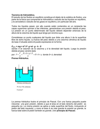 Teorema de hidrostática.
El estudio de los fluidos en equilibrio constituye el objeto de la estática de fluidos, una
parte de la física que comprende la hidrostática o estudio de los líquidos en equilibrio,
y la aerostática o estudio de los gases en equilibrio y en particular del aire.

Todos los líquidos pesan, por ello cuando están contenidos en un recipiente las
capas superiores oprimen a las inferiores, generándose una presión debida al peso.
La presión en un punto determinado del líquido deberá depender entonces de la
altura de la columna de líquido que tenga por encima suyo.

Considérese un punto cualquiera del líquido que diste una altura h de la superficie
libre de dicho líquido. La fuerza del peso debido a una columna cilíndrica de líquido
de base S situada sobre él puede expresarse en la forma:

Fpeso = mg = d* V*· g =d · g · h · S
siendo V el volumen de la columna y d la densidad del líquido. Luego la presión
debida al peso vendrá dada
         F δ ×h× g × S
por: P = =                = δ × h × g donde δ= d, densidad
         S        S
Prensa Hidráulica.




La prensa hidráulica ilustra el principio de Pascal. Con una fuerza pequeña puede
inducirse una gran presión, debido a que el área en el lado derecho del pistón es
pequeña (a). La misma presión se aplica a cada superficie del fluido, incluyendo el
pistón del lado izquierdo, y como el área A es más grande la presión es grande, la
fuerza total sobre el pistón también es grande. (Ver principio de Pascal)
 