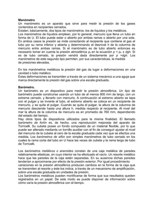 Manómetro
Un manómetro es un aparato que sirve para medir la presión de los gases
contenidos en recipientes cerrados.
Existen, básicamente, dos tipos de manómetros: los de líquidos y los metálicos.
Los manómetros de líquidos emplean, por lo general, mercurio que llena un tubo en
forma de U. El tubo puede estar o abierto por ambas ramas o abierto por una sola.
En ambos casos la presión se mide conectando al recipiente que contiene el gas el
tubo por su rama inferior y abierta y determinando el desnivel h de la columna de
mercurio entre ambas ramas. Si el manómetro es de tubo abierto entonces es
necesario tomar en cuenta la presión atmosférica po en la ecuación p = po ± dgh. Si
es de tubo cerrado, la presión vendrá dada directamente por p =dgh. Los
manómetros de este segundo tipo permiten, por sus características, la medida
de presiones elevadas.

En los manómetros metálicos la presión del gas da lugar a deformaciones en una
cavidad o tubo metálico.
Estas deformaciones se transmiten a través de un sistema mecánico a una aguja que
marca directamente la presión del gas sobre una escala graduada.

Barómetro.
Un barómetro es un dispositivo para medir la presión atmosférica. Un tipo de
barómetro puede construirse usando un tubo de al menos 800 mm de largo, con un
extreme cerrado, y llenarlo con mercurio. A continuación el extremo abierto se tapa
con el pulgar y se invierte el tubo, el extremo abierto se coloca en un recipiente de
mercurio, y se quita el pulgar. Cuando se quita el pulgar, la altura de la columna de
mercurio desciende hasta una altura h, medida respecto al recipiente. Al nivel del
mar la altura de la columna de mercurio es en promedio de 760 mm, dependiendo
del estado del tiempo.
Hay otros tipos de dispositivos utilizados para la misma finalidad. El llamado
barómetro de fortín es, de hecho, una reproducción mejorada del aparato de
Torricelli. Su cubeta posee un fondo compuesto de un material flexible, por lo que
puede ser alterado mediante un tornillo auxiliar con el fin de conseguir ajustar el nivel
del mercurio de la cubeta al cero de la escala graduada cada vez que se efectúa una
medida. Los barómetros de sifón son simples manómetros de tubo cerrado en los
cuales la rama corta del tubo en U hace las veces de cubeta y la rama larga de tubo
de Torricelli.

Los barómetros metálicos o aneroides constan de una caja metálica de paredes
relativamente elásticas, en cuyo interior se ha efectuado el vacío. Un resorte metálico
hace que las paredes de la caja estén separadas. En su ausencia dichas paredes
tenderían a aproximarse por efecto de la presión exterior. Por igual procedimiento
variaciones en la presión atmosférica producen cambios en la forma de la caja que
se transmiten al resorte y éste los indica, a través de un mecanismo de amplificación,
sobre una escala graduada en unidades de presión.
Los barómetros metálicos pueden mortificarse de forma que sus resultados queden
registrados en un papel. De este modo se puede disponer de información sobre
cómo varía la presión atmosférica con el tiempo.
 
