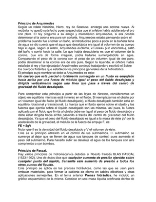 Principio de Arquímedes
Según un relato histórico, Hiero, rey de Siracusa, encargó una corona nueva. Al
recibirla no quedó satisfecho pues sospechaba que el orfebre había adulterado el oro
con plata. El rey preguntó a su amigo y matemático Arquímedes, si era posible
determinar si la corona era pura sin cortarla, Arquímedes estaba pensando sobre el
problema cuando fue a tomar un baño, al introducirse poco a poco en la bañera llena
de agua se dio cuenta que el agua que desalojaba era igual al volumen de su cuerpo
bajo el agua, según el relato, Arquímedes exclamó, «Eureka» («lo encontré»), saltó
del baño y corrió hacia la calle. Lo que había descubierto es que el volumen de la
corona, que era de forma irregular, podía hallarse sumergiéndola en agua.
Comparando el peso de la corona con el peso de un volumen igual de oro puro,
podía determinar si la corona era de oro puro. Según la leyenda, el orfebre había
estafado al rey y fue ejecutado! Arquímedes continuó trabajando y escribió el Sobre
los cuerpos flotantes que estableció los principios generales de la hidrostática.
El principio cuyo nombre se debe a Arquímedes es este:
Un cuerpo que está parcial o totalmente sumergido en un fluido es empujado
hacia arriba por una fuerza de módulo igual al peso del fluido desalojado y
dirigida verticalmente según una línea que pasa a través del centro de
gravedad del fluido desalojado.

Para comprobar este principio a partir de las leyes de Newton, consideremos un
objeto en equilibrio mientras está inmerso en el fluido. Si reemplazamos el objeto por
un volumen igual de fluido (el fluido desalojado), el fluido desalojado también está en
equilibro rotacional y traslacional. La fuerza que el fluido ejerce sobre el objeto y las
fuerzas que ejercía sobre el líquido desalojado son las mismas, así pues, la fuerza
aplicada por el fluido que limita al objeto debe ser igual al peso de fluido desalojado y
debe estar dirigida hacia arriba pasando a través del centro de gravedad del fluido
desalojado. Ya que el peso del fluido desalojado es igual a la masa de éste pV por la
aceleración de la gravedad, el módulo de la fuerza de empuje F, es:
FE = δgV
Notar que δ es la densidad del fluido desalojado y V el volumen de éste.
Este es el principio utilizado en el control de los submarinos. El submarino se
sumerge al dejar que se llenen de agua sus tanques de control, pues aumenta el
peso del submarino. Para hacerlo subir se desaloja el agua de los tanques con aire
comprimido o con bombas.

Principio de Pascal.
Hay varios principios de hidromecánica debidos al filósofo francés BLAS PASCAL
(1623-1662). Uno de éstos dice que cualquier aumento de presión ejercido sobre
cualquier punto del líquido, transmite este aumento de presión a todos los
otros puntos del líquido.
Este principio se aplica en las prensas hidráulicas, como las que se usan para
embalar materiales, para formar la cubierta de plomo en cables eléctricos y otras
aplicaciones semejantes. En el tema anterior Prensa hidráulica, he incluido un
gráfico esquemático de la misma. Consiste en una masa líquida confinada dentro de
 
