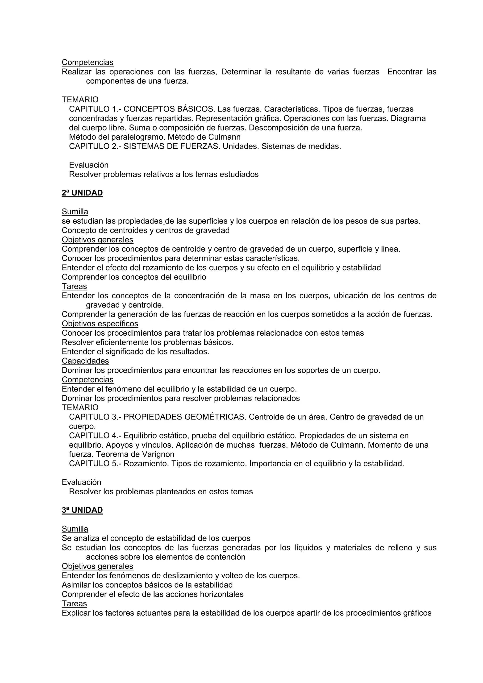 Competencias
Realizar las operaciones con las fuerzas, Determinar la resultante de varias fuerzas Encontrar las
componentes de una fuerza.
TEMARIO
CAPITULO 1.- CONCEPTOS BÁSICOS. Las fuerzas. Características. Tipos de fuerzas, fuerzas
concentradas y fuerzas repartidas. Representación gráfica. Operaciones con las fuerzas. Diagrama
del cuerpo libre. Suma o composición de fuerzas. Descomposición de una fuerza.
Método del paralelogramo. Método de Culmann
CAPITULO 2.- SISTEMAS DE FUERZAS. Unidades. Sistemas de medidas.
Evaluación
Resolver problemas relativos a los temas estudiados
2ª UNIDAD
Sumilla
se estudian las propiedades de las superficies y los cuerpos en relación de los pesos de sus partes.
Concepto de centroides y centros de gravedad
Objetivos generales
Comprender los conceptos de centroide y centro de gravedad de un cuerpo, superficie y linea.
Conocer los procedimientos para determinar estas características.
Entender el efecto del rozamiento de los cuerpos y su efecto en el equilibrio y estabilidad
Comprender los conceptos del equilibrio
Tareas
Entender los conceptos de la concentración de la masa en los cuerpos, ubicación de los centros de
gravedad y centroide.
Comprender la generación de las fuerzas de reacción en los cuerpos sometidos a la acción de fuerzas.
Objetivos específicos
Conocer los procedimientos para tratar los problemas relacionados con estos temas
Resolver eficientemente los problemas básicos.
Entender el significado de los resultados.
Capacidades
Dominar los procedimientos para encontrar las reacciones en los soportes de un cuerpo.
Competencias
Entender el fenómeno del equilibrio y la estabilidad de un cuerpo.
Dominar los procedimientos para resolver problemas relacionados
TEMARIO
CAPITULO 3.- PROPIEDADES GEOMÉTRICAS. Centroide de un área. Centro de gravedad de un
cuerpo.
CAPITULO 4.- Equilibrio estático, prueba del equilibrio estático. Propiedades de un sistema en
equilibrio. Apoyos y vínculos. Aplicación de muchas fuerzas. Método de Culmann. Momento de una
fuerza. Teorema de Varignon
CAPITULO 5.- Rozamiento. Tipos de rozamiento. Importancia en el equilibrio y la estabilidad.
Evaluación
Resolver los problemas planteados en estos temas
3ª UNIDAD
Sumilla
Se analiza el concepto de estabilidad de los cuerpos
Se estudian los conceptos de las fuerzas generadas por los líquidos y materiales de relleno y sus
acciones sobre los elementos de contención
Objetivos generales
Entender los fenómenos de deslizamiento y volteo de los cuerpos.
Asimilar los conceptos básicos de la estabilidad
Comprender el efecto de las acciones horizontales
Tareas
Explicar los factores actuantes para la estabilidad de los cuerpos apartir de los procedimientos gráficos
 