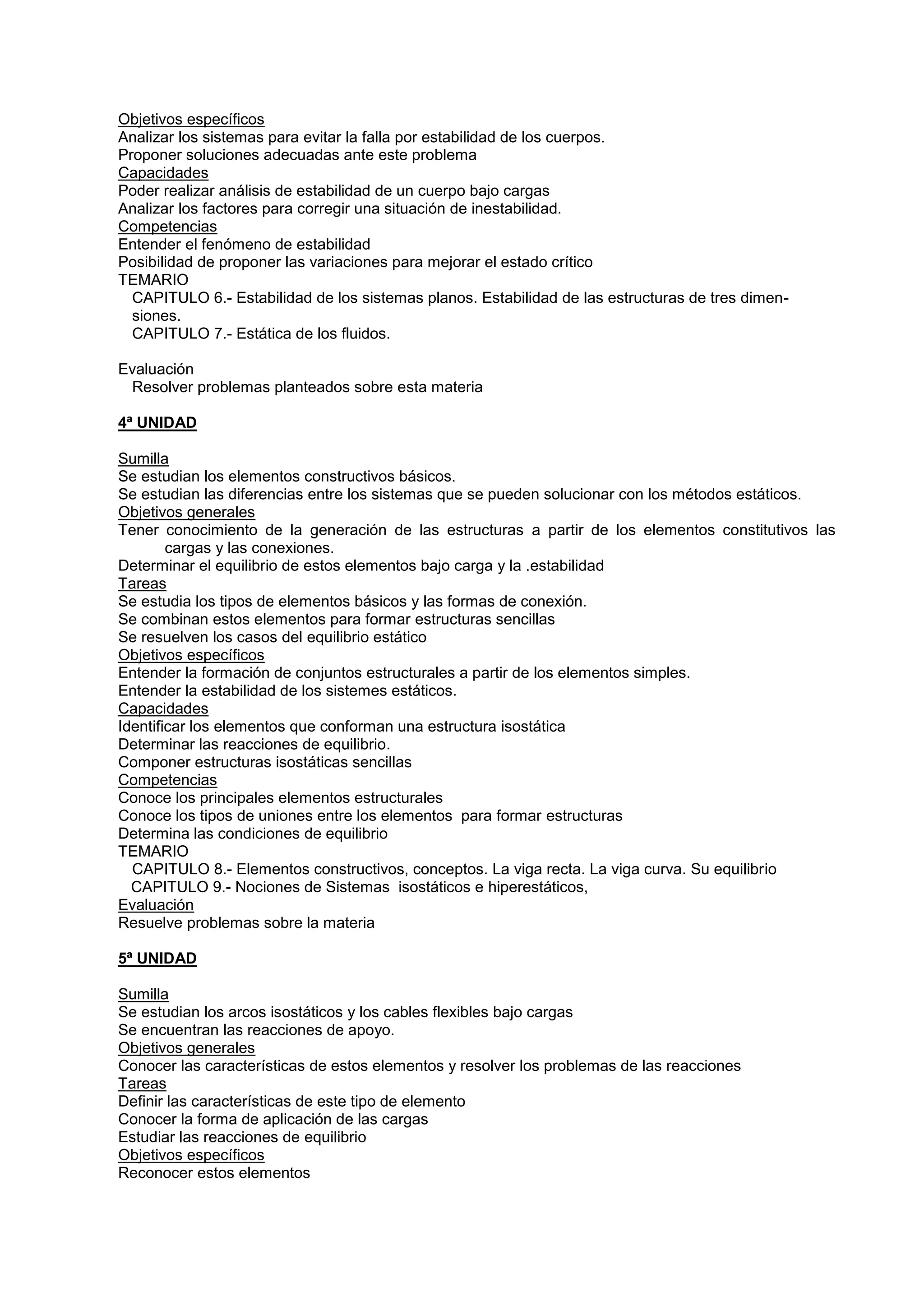 Objetivos específicos
Analizar los sistemas para evitar la falla por estabilidad de los cuerpos.
Proponer soluciones adecuadas ante este problema
Capacidades
Poder realizar análisis de estabilidad de un cuerpo bajo cargas
Analizar los factores para corregir una situación de inestabilidad.
Competencias
Entender el fenómeno de estabilidad
Posibilidad de proponer las variaciones para mejorar el estado crítico
TEMARIO
CAPITULO 6.- Estabilidad de los sistemas planos. Estabilidad de las estructuras de tres dimen-
siones.
CAPITULO 7.- Estática de los fluidos.
Evaluación
Resolver problemas planteados sobre esta materia
4ª UNIDAD
Sumilla
Se estudian los elementos constructivos básicos.
Se estudian las diferencias entre los sistemas que se pueden solucionar con los métodos estáticos.
Objetivos generales
Tener conocimiento de la generación de las estructuras a partir de los elementos constitutivos las
cargas y las conexiones.
Determinar el equilibrio de estos elementos bajo carga y la .estabilidad
Tareas
Se estudia los tipos de elementos básicos y las formas de conexión.
Se combinan estos elementos para formar estructuras sencillas
Se resuelven los casos del equilibrio estático
Objetivos específicos
Entender la formación de conjuntos estructurales a partir de los elementos simples.
Entender la estabilidad de los sistemes estáticos.
Capacidades
Identificar los elementos que conforman una estructura isostática
Determinar las reacciones de equilibrio.
Componer estructuras isostáticas sencillas
Competencias
Conoce los principales elementos estructurales
Conoce los tipos de uniones entre los elementos para formar estructuras
Determina las condiciones de equilibrio
TEMARIO
CAPITULO 8.- Elementos constructivos, conceptos. La viga recta. La viga curva. Su equilibrio
CAPITULO 9.- Nociones de Sistemas isostáticos e hiperestáticos,
Evaluación
Resuelve problemas sobre la materia
5ª UNIDAD
Sumilla
Se estudian los arcos isostáticos y los cables flexibles bajo cargas
Se encuentran las reacciones de apoyo.
Objetivos generales
Conocer las características de estos elementos y resolver los problemas de las reacciones
Tareas
Definir las características de este tipo de elemento
Conocer la forma de aplicación de las cargas
Estudiar las reacciones de equilibrio
Objetivos específicos
Reconocer estos elementos
 