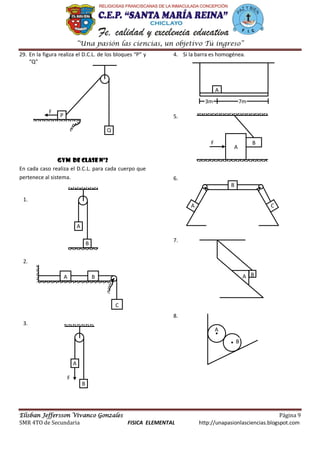 “Una pasión las ciencias, un objetivo Tú ingreso”
Elisban Jeffersson Vivanco Gonzales Página 9
SMR 4TO de Secundaria FISICA ELEMENTAL http://unapasionlasciencias.blogspot.com
29. En la figura realiza el D.C.L. de los bloques “P” y
“Q”
Gym de clase nº2
En cada caso realiza el D.C.L. para cada cuerpo que
pertenece al sistema.
1.
2.
3.
4. Si la barra es homogénea.
5.
6.
7.
8.
P
Q
F
B
A
A B
C
B
A
F
A
3m 7m
A
BF
A C
B
BA
A
B
 
