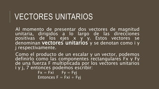 VECTORES UNITARIOS
Al momento de presentar dos vectores de magnitud
unitaria, dirigidos a lo largo de las direcciones
positivas de los ejes x y y. Estos vectores se
denominan vectores unitarios y se denotan como i y
j respectivamente.
Como el producto de un escalar y un vector, podemos
definirlo como las componentes rectangulares Fx y Fy
de una fuerza F multiplicada por los vectores unitarios
i y j, 7 entonces podemos escribir:
Fx = Fxi Fy = Fyj
Entonces F = Fxi + Fyj
 