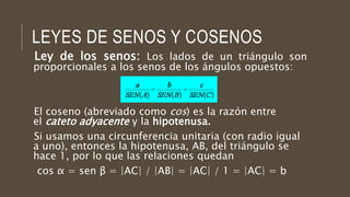 LEYES DE SENOS Y COSENOS
Ley de los senos: Los lados de un triángulo son
proporcionales a los senos de los ángulos opuestos:
El coseno (abreviado como cos) es la razón entre
el cateto adyacente y la hipotenusa.
Si usamos una circunferencia unitaria (con radio igual
a uno), entonces la hipotenusa, AB, del triángulo se
hace 1, por lo que las relaciones quedan
cos α = sen β = |AC| / |AB| = |AC| / 1 = |AC| = b
 