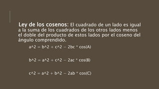 Ley de los cosenos: El cuadrado de un lado es igual
a la suma de los cuadrados de los otros lados menos
el doble del producto de estos lados por el coseno del
ángulo comprendido.
a^2 = b^2 + c^2 − 2bc * cos(A)
b^2 = a^2 + c^2 − 2ac * cos(B)
c^2 = a^2 + b^2 − 2ab * cos(C)
 