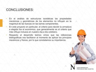 CONCLUSIONES:
• En el análisis de estructuras isostáticas las propiedades
mecánicas y geométricas de los elementos no influyen en la
magnitud de las fuerzas en las barras componentes.
• En este proyecto en particular, el criterio para decidir la armadura
a elegida fue el económico, que generalmente es el criterio que
más influye inclusos en nuestro día a día cotidiano.
• Respecto al desarrollo teórico vimos que las referencias
bibliográficas nos facilitaron al momento de aplicar los principios
mecánicos y físicos, por lo que constatamos su importancia.
 