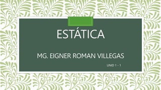 ESTÁTICA
MG. EIGNER ROMAN VILLEGAS
UNID 1 - 1
 