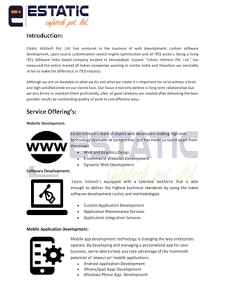 Introduction:
Estatic Infotech Pvt. Ltd. has ventured in the business of web development, custom software
development, open source customization search engine optimization and all ITES sectors. Being a rising
ITES Software India Based company located in Ahmadabad, Gujarat “Estatic Infotech Pvt. Ltd.” has
measured the entire market of Indian companies working in similar niche and therefore we inevitably
strive to make the difference in ITES industry.
Although we are un-beatable in what we do and what we create it is important for us to witness a brad
and high satisfied smile on our clients face. Our focus is not only believe in long term relationships but
we also thrive to maintain them proficiently, after all good relations are created after delivering the best
possible results by outstanding quality of work in cost effective ways.
Service Offering’s:
Website Development:
Estatic Infotech’s team of expert web developers making high end
technology available at competitive cost has made us stand apart from
the crowd.
 Web and Graphics Design
 E-commerce Websites Development
 Dynamic Web Development
Software Development:
Estatic Infotech’s equipped with a talented taskforce that is able
enough to deliver the highest technical standards by using the latest
software development tactics and methodologies.
 Custom Application Development
 Application Maintenance Services
 Application Integration Services
Mobile Application Development:
Mobile app development technology is changing the way enterprises
operate. By developing and managing a personalized app for your
business, we’re able to help you take advantage of the mammoth
potential of ‘always on’ mobile applications.
 Android Application Development
 iPhone/Ipad Apps Development
 Windows Phone App. Development
 
