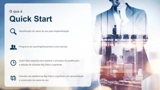 O que é
Quick Start
Identificação de casos de uso para implementação
Programa de coaching/treinamento como serviço
Imersão nas plataformas Big Data e cognitivos com apresentação
e construção de casos de uso
Quick Start especial para acelerar o processo de qualificação
e adoção de soluções Big Data e cognitivas
 