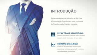 INTRODUÇÃO
ESTRATÉGIAS E ARQUITETURAS
Nossos consultores auxiliarão que os projetos
possam extrair maior valor de seus dados.
CONTEXTO E REALIDADE
Avaliação da estrutura do negócio para
estabelecer estratégia apropriada e valorizar
os investimentos já realizados.
Apoiar os clientes na utilização de Big Data
e Computação Cognitiva em seus processos
de Transformação Digital e Inovação
 