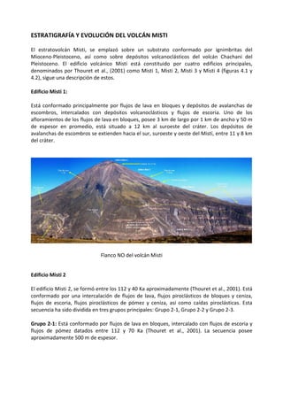 ESTRATIGRAFÍA Y EVOLUCIÓN DEL VOLCÁN MISTI
El estratovolcán Misti, se emplazó sobre un substrato conformado por ignimbritas del
Mioceno-Pleistoceno, así como sobre depósitos volcanoclásticos del volcán Chachani del
Pleistoceno. El edificio volcánico Misti está constituido por cuatro edificios principales,
denominados por Thouret et al., (2001) como Misti 1, Misti 2, Misti 3 y Misti 4 (figuras 4.1 y
4.2), sigue una descripción de estos.
Edificio Misti 1:
Está conformado principalmente por flujos de lava en bloques y depósitos de avalanchas de
escombros, intercalados con depósitos volcanoclásticos y flujos de escoria. Uno de los
afloramientos de los flujos de lava en bloques, posee 3 km de largo por 1 km de ancho y 50 m
de espesor en promedio, está situado a 12 km al suroeste del cráter. Los depósitos de
avalanchas de escombros se extienden hacia el sur, suroeste y oeste del Misti, entre 11 y 8 km
del cráter.
Edificio Misti 2
El edificio Misti 2, se formó entre los 112 y 40 Ka aproximadamente (Thouret et al., 2001). Está
conformado por una intercalación de flujos de lava, flujos piroclásticos de bloques y ceniza,
flujos de escoria, flujos piroclásticos de pómez y ceniza, así como caídas piroclásticas. Esta
secuencia ha sido dividida en tres grupos principales: Grupo 2-1, Grupo 2-2 y Grupo 2-3.
Grupo 2-1: Está conformado por flujos de lava en bloques, intercalado con flujos de escoria y
flujos de pómez datados entre 112 y 70 Ka (Thouret et al., 2001). La secuencia posee
aproximadamente 500 m de espesor.
Flanco NO del volcán Misti
 