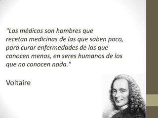 "Los médicos son hombres que
recetan medicinas de las que saben poco,
para curar enfermedades de las que
conocen menos, en seres humanos de los
que no conocen nada."

Voltaire
 