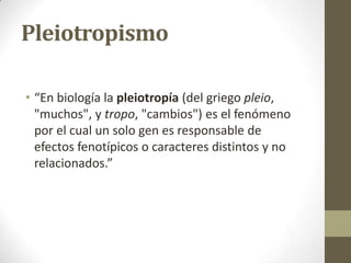 Pleiotropismo

• “En biología la pleiotropía (del griego pleio,
  "muchos", y tropo, "cambios") es el fenómeno
  por el cual un solo gen es responsable de
  efectos fenotípicos o caracteres distintos y no
  relacionados.”
 