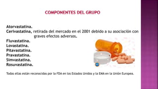 Atorvastatina.
Cerivastatina, retirada del mercado en el 2001 debido a su asociación con
graves efectos adversos.
Fluvastatina.
Lovastatina.
Pitavastatina.
Pravastatina.
Simvastatina.
Rosuvastatina.
Todas ellas están reconocidas por la FDA en los Estados Unidos y la EMA en la Unión Europea.
 