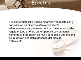 Company Logo
Efectos
Cardioprotectores.
Función endotelial. Función dinámica vasodilatación y
constricción.La hipercolesterolemia afecta
adversamente los procesos por los cuales el endotelio
regula el tono arterial. La terapeutica con estatinas
aumenta la producción de NO y conduce a una mejoria
de la función endotelial después del mes de
tratamiento.
 