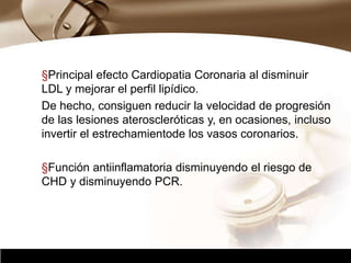 Company Logo
§Principal efecto Cardiopatia Coronaria al disminuir
LDL y mejorar el perfil lipídico.
De hecho, consiguen reducir la velocidad de progresión
de las lesiones ateroscleróticas y, en ocasiones, incluso
invertir el estrechamientode los vasos coronarios.
§Función antiinflamatoria disminuyendo el riesgo de
CHD y disminuyendo PCR.
 