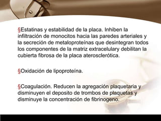 Company Logo
§Estatinas y estabilidad de la placa. Inhiben la
infiltración de monocitos hacia las paredes arteriales y
la secreción de metaloproteínas que desintegran todos
los componentes de la matriz extracelulary debilitan la
cubierta fibrosa de la placa aterosclerótica.
§Oxidación de lipoproteína.
§Coagulación. Reducen la agregación plaquetaria y
disminuyen el deposito de trombos de plaquetas y
disminuye la concentración de fibrinogeno.
 