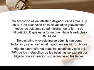 Company Logo
Su absorción es en intestino delgado varía entre 30 y
85 %. Con excepción de la sinvastatina y lovastatina,
todas las estatinas se administran en la forma de
hidroxiácido B que es la forma que inhibe la reductasa
HMG-CoA.
Simbastatina y lovastatina se administran como
lactonas y se activan en el hígado en sus hidroxiácidos
Hígado biotransforma todas las estatinas y más del
70% de los metabolitos de las estatinas se excreta por
hígado con eliminación subsecuente en las heces.
 