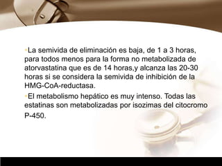 Company Logo
La semivida de eliminación es baja, de 1 a 3 horas,
para todos menos para la forma no metabolizada de
atorvastatina que es de 14 horas,y alcanza las 20-30
horas si se considera la semivida de inhibición de la
HMG-CoA-reductasa.
El metabolismo hepático es muy intenso. Todas las
estatinas son metabolizadas por isozimas del citocromo
P-450.
 