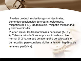 Company Logo
Pueden producir molestias gastrointestinales,
aumentos ocasionales de creatín-fosfocinasa,
miopatías (0,1 %), rabdomiólisis, miopatía mitocondrial
y dermatomiositis.
Pueden elevar las transaminasas hepáticas (AST y
ALT) hasta más de 3 veces por encima de su nivel
normal (1-2 %, sin que se acompañe de colestasis o
de hepatitis, pero conviene vigilar la función hepática de
manera periódica).
 